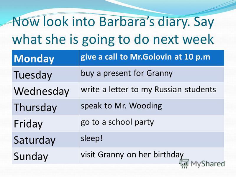 Now look into Barbaras diary. Say what she is going to do next week Monday give a call to Mr.Golovin at 10 p.m Tuesday buy a present for Granny Wednesday write a letter to my Russian students Thursday speak to Mr. Wooding Friday go to a school party 