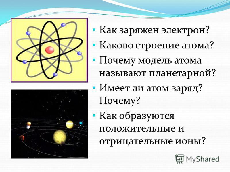 Как заряжен электрон? Каково строение атома? Почему модель атома называют планетарной? Имеет ли атом заряд? Почему? Как образуются положительные и отрицательные ионы?
