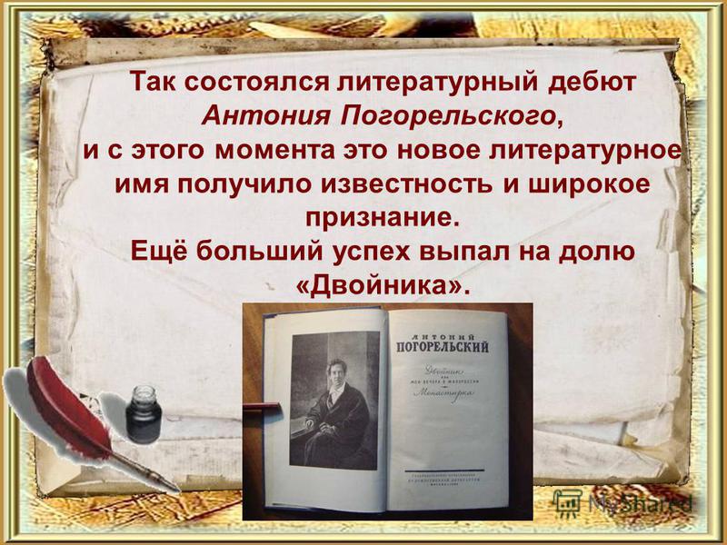Так состоялся литературный дебют Антония Погорельского, и с этого момента это новое литературное имя получило известность и широкое признание. Ещё больший успех выпал на долю «Двойника».