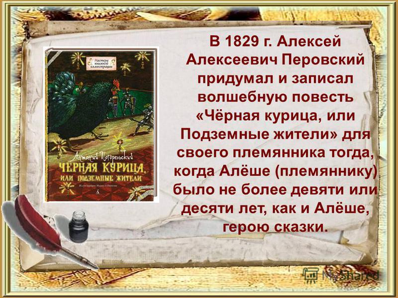 В 1829 г. Алексей Алексеевич Перовский придумал и записал волшебную повесть «Чёрная курица, или Подземные жители» для своего племянника тогда, когда Алёше (племяннику) было не более девяти или десяти лет, как и Алёше, герою сказки.