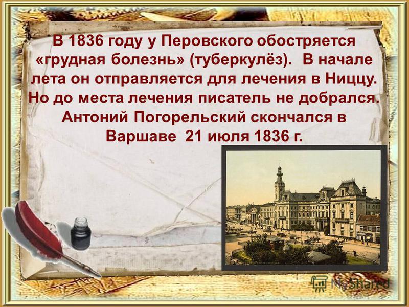 В 1836 году у Перовского обостряется «грудная болезнь» (туберкулёз). В начале лета он отправляется для лечения в Ниццу. Но до места лечения писатель не добрался. Антоний Погорельский скончался в Варшаве 21 июля 1836 г.