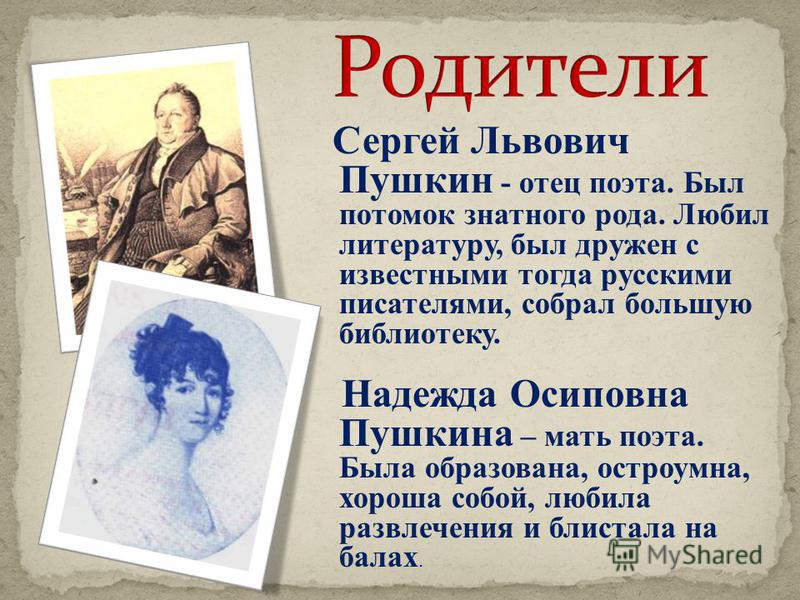 Сергей Львович Пушкин - отец поэта. Был потомок знатного рода. Любил литературу, был дружен с известными тогда русскими писателями, собрал большую библиотеку. Надежда Осиповна Пушкина – мать поэта. Была образована, остроумна, хороша собой, любила раз