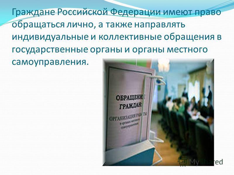 Граждане Российской Федерации имеют право обращаться лично, а также направлять индивидуальные и коллективные обращения в государственные органы и органы местного самоуправления.