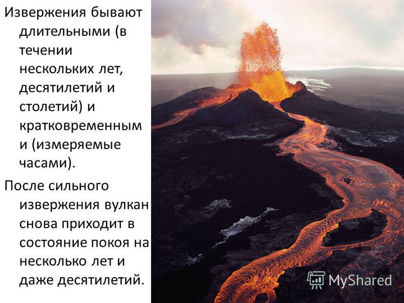 Извержения бывают длительными (в течении нескольких лет, десятилетий и столетий) и кратковременным и (измеряемые часами). После сильного извержения вулкан снова приходит в состояние покоя на несколько лет и даже десятилетий.
