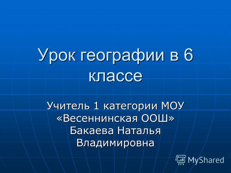 Урок географии в 6 классе Учитель 1 категории МОУ «Весеннинская ООШ» Бакаева Наталья Владимировна