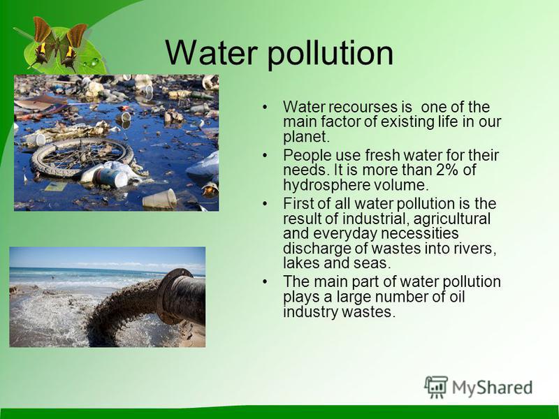 Water pollution Water recourses is one of the main factor of existing life in our planet. People use fresh water for their needs. It is more than 2% of hydrosphere volume. First of all water pollution is the result of industrial, agricultural and eve