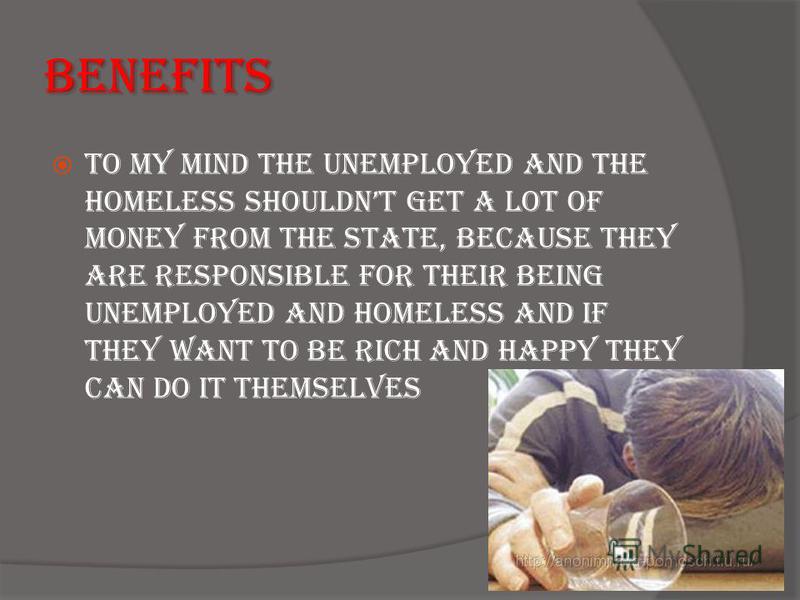 Benefits To my mind the unemployed and the homeless shouldnt get a lot of money from the state, because they are responsible for their being unemployed and homeless and if they want to be rich and happy they can do it themselves