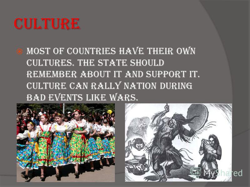 Culture Most of countries have their own cultures. The state should remember about it and support it. Culture can rally nation during bad events like wars.