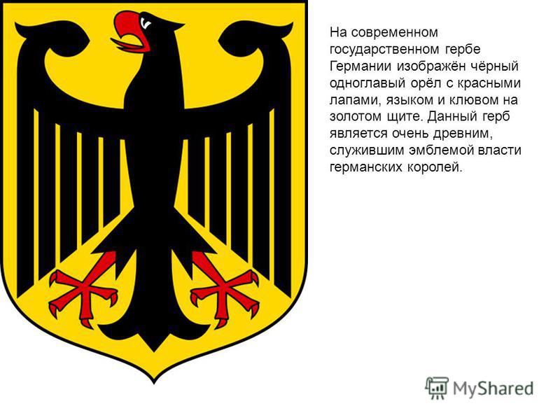 На современном государственном гербе Германии изображён чёрный одноглавый орёл с красными лапами, языком и клювом на золотом щите. Данный герб является очень древним, служившим эмблемой властии германских королей.