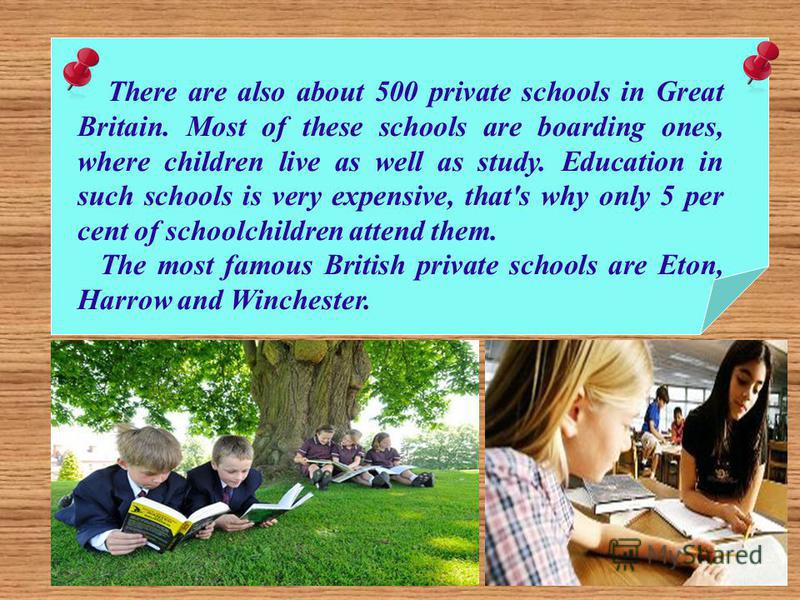 There are also about 500 private schools in Great Britain. Most of these schools are boarding ones, where children live as well as study. Education in such schools is very expensive, that's why only 5 per cent of schoolchildren attend them. The most 