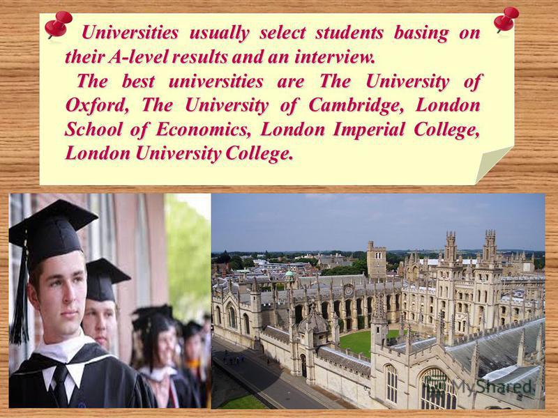 Universities usually select students basing on their A-level results and an interview. Universities usually select students basing on their A-level results and an interview. The best universities are The University of Oxford, The University of Cambri