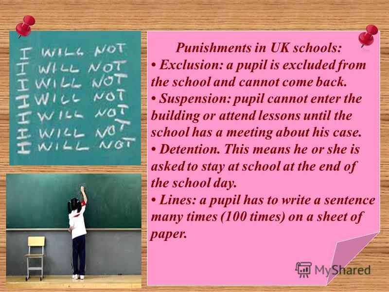 Punishments in UK schools: Exclusion: a pupil is excluded from the school and cannot come back. Suspension: pupil cannot enter the building or attend lessons until the school has a meeting about his case. Detention. This means he or she is asked to s