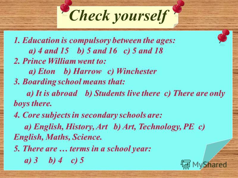Check yourself 1. Education is compulsory between the ages: a) 4 and 15 b) 5 and 16 c) 5 and 18 a) 4 and 15 b) 5 and 16 c) 5 and 18 2. Prince William went to: a) Eton b) Harrow c) Winchester a) Eton b) Harrow c) Winchester 3. Boarding school means th