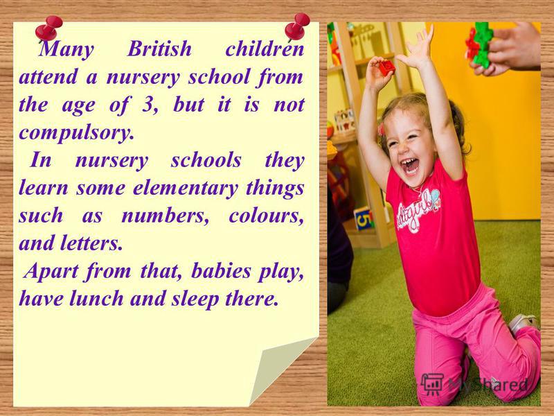 Many British children attend a nursery school from the age of 3, but it is not compulsory. In nursery schools they learn some elementary things such as numbers, colours, and letters. Apart from that, babies play, have lunch and sleep there.