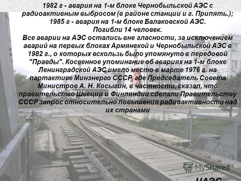 ЧАЭС 1982 г - авария на 1-м блоке Чернобыльской АЭС с радиоактивным выбросом (в районе станции и г. Припять.); 1985 г - авария на 1-м блоке Балаковской АЭС. Погибли 14 человек. Все аварии на АЭС остались вне гласности, за исключением аварий на первых