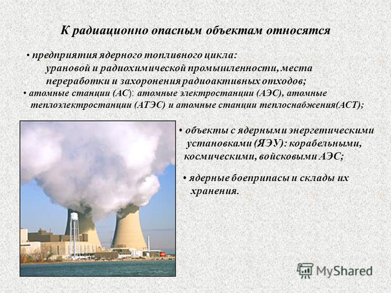 К радиационно опасным объектам относятся предприятия ядерного топливного цикла: урановой и радиохимической промышленности, места переработки и захоронения радиоактивных отходов; атомные станции (АС ): атомные электростанции (АЭС), атомные теплоэлектр
