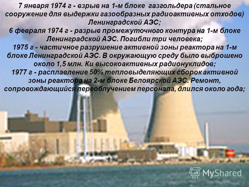 7 января 1974 г - взрыв на 1-м блоке газгольдера (стальное сооружение для выдержки газообразных радиоактивных отходов) Ленинградской АЭС; 6 февраля 1974 г - разрыв промежуточного контура на 1-м блоке Ленинградской АЭС. Погибли три человека; 1975 г - 