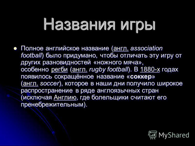 Названия игры Полное английское название (англ. association football) было придумано, чтобы отличать эту игру от других разновидностей «ножного мяча», особенно регби (англ. rugby football). В 1880-х годах появилось сокращённое название «соккер» (англ