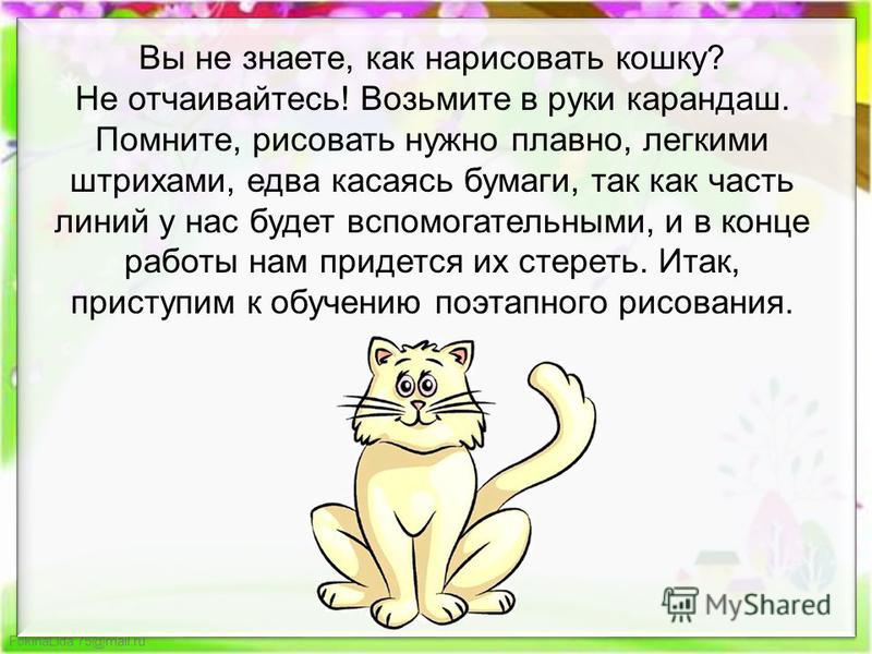 FokinaLida.75@mail.ru Вы не знаете, как нарисовать кошку? Не отчаивайтесь! Возьмите в руки карандаш. Помните, рисовать нужно плавно, легкими штрихами, едва касаясь бумаги, так как часть линий у нас будет вспомогательными, и в конце работы нам придетс