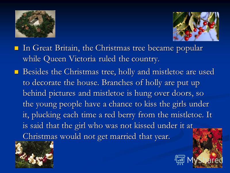 In Great Britain, the Christmas tree became popular while Queen Victoria ruled the country. In Great Britain, the Christmas tree became popular while Queen Victoria ruled the country. Besides the Christmas tree, holly and mistletoe are used to decora