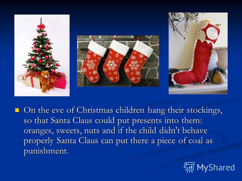 On the eve of Christmas children hang their stockings, so that Santa Claus could put presents into them: oranges, sweets, nuts and if the child didn't behave properly Santa Claus can put there a piece of coal as punishment.