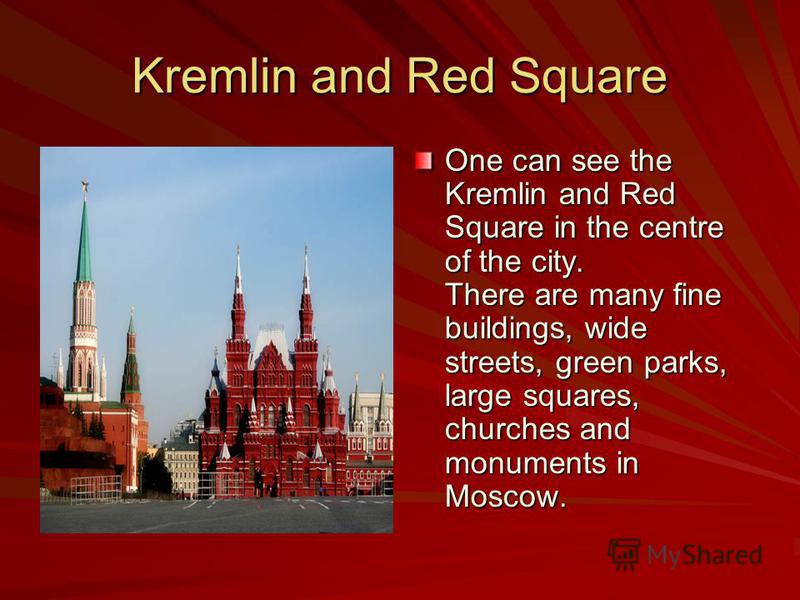 Kremlin and Red Square One can see the Kremlin and Red Square in the centre of the city. There are many fine buildings, wide streets, green parks, large squares, churches and monuments in Moscow.