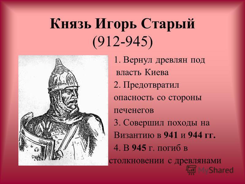 Князь Игорь Старый (912-945) 1. Вернул древлян под власть Киева 2. Предотвратил опасность со стороны печенегов 3. Совершил походы на Византию в 941 и 944 гг. 4. В 945 г. погиб в столкновении с древлянами