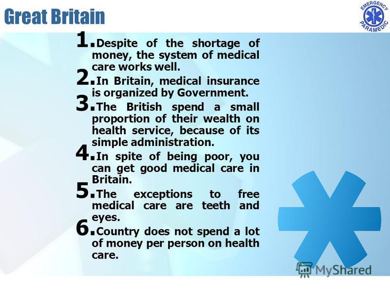 Great Britain 1. Despite of the shortage of money, the system of medical care works well. 2. In Britain, medical insurance is organized by Government. 3. The British spend a small proportion of their wealth on health service, because of its simple ad