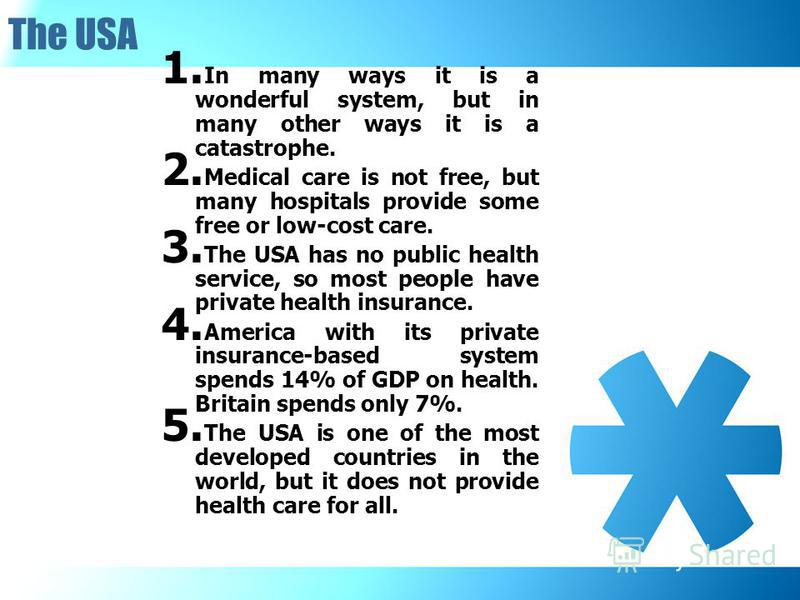 The USA 1. In many ways it is a wonderful system, but in many other ways it is a catastrophe. 2. Medical care is not free, but many hospitals provide some free or low-cost care. 3. The USA has no public health service, so most people have private hea