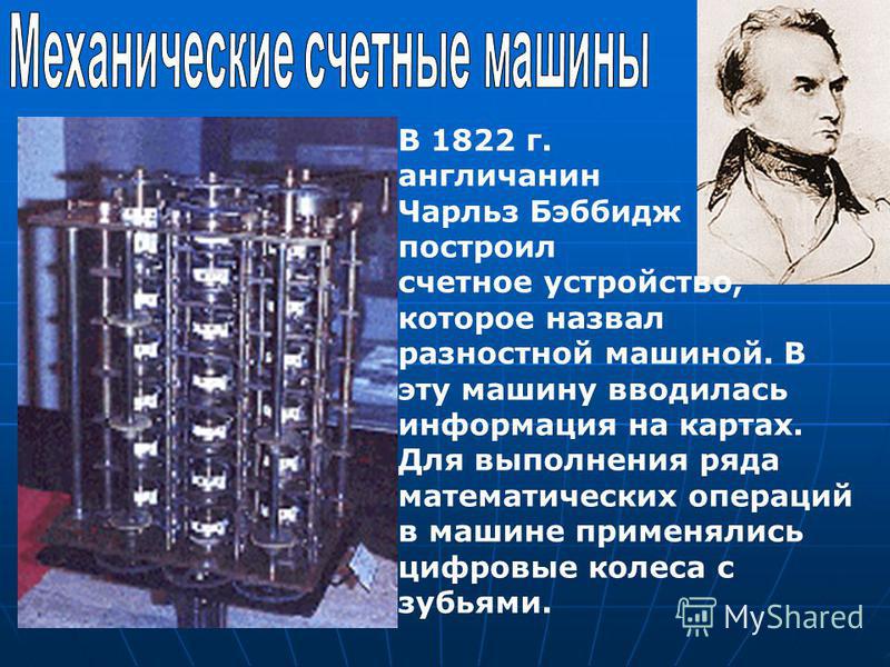 В 1822 г. англичанин Чарльз Бэббидж построил счетное устройство, которое назвал разностной машиной. В эту машину вводилась информация на картах. Для выполнения ряда математических операций в машине применялись цифровые колеса с зубьями.