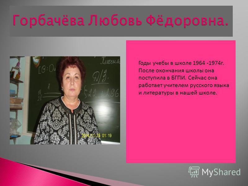 Годы учебы в школе 1964 -1974 г. После окончания школы она поступила в БГПИ. Сейчас она работает учителем русского языка и литературы в нашей школе.