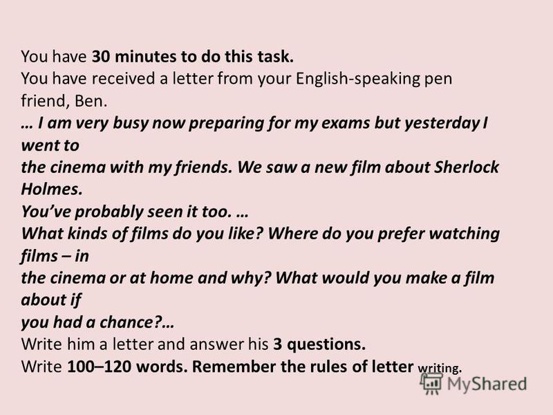 You have 30 minutes to do this task. You have received a letter from your English-speaking pen friend, Ben. … I am very busy now preparing for my exams but yesterday I went to the cinema with my friends. We saw a new film about Sherlock Holmes. Youve