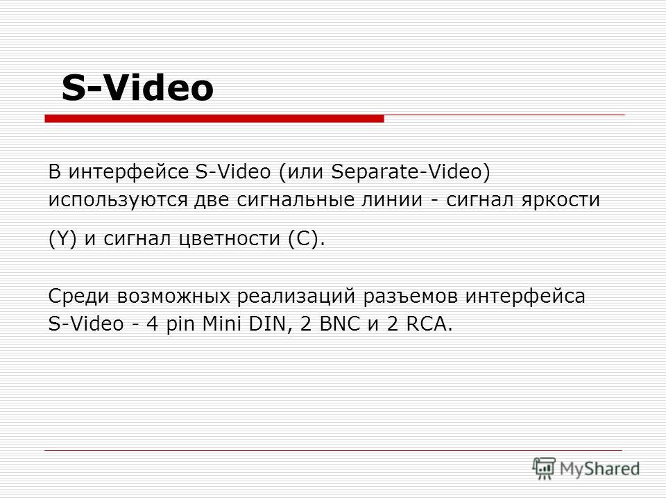 S-Video В интерфейсе S-Video (или Separate-Video) используются две сигнальные линии - сигнал яркости (Y) и сигнал цветности (С). Среди возможных реализаций разъемов интерфейса S-Video - 4 pin Mini DIN, 2 BNC и 2 RCA.