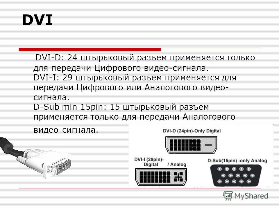 DVI DVI-D: 24 штырьковый разъем применяется только для передачи Цифрового видео-сигнала. DVI-I: 29 штырьковый разъем применяется для передачи Цифрового или Аналогового видео- сигнала. D-Sub min 15pin: 15 штырьковый разъем применяется только для перед