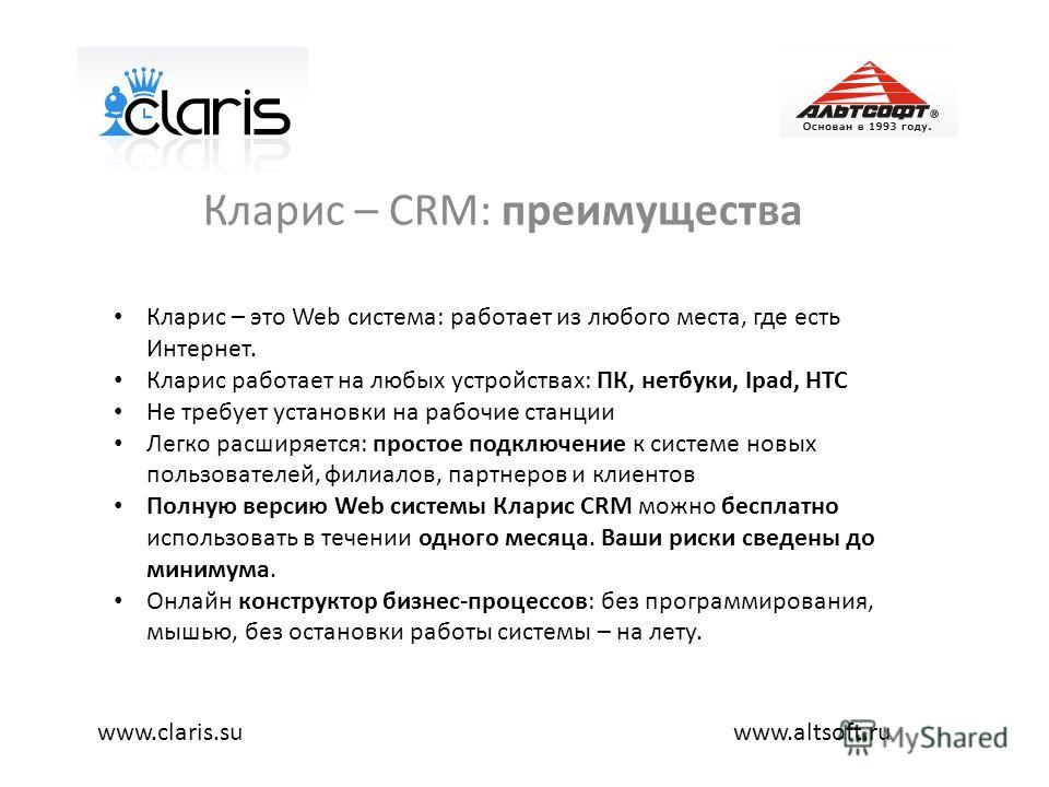 Кларис – CRM: преимущества www.altsoft.ruwww.claris.su Кларис – это Web система: работает из любого места, где есть Интернет. Кларис работает на любых устройствах: ПК, нетбуки, Ipad, HTC Не требует установки на рабочие станции Легко расширяется: прос