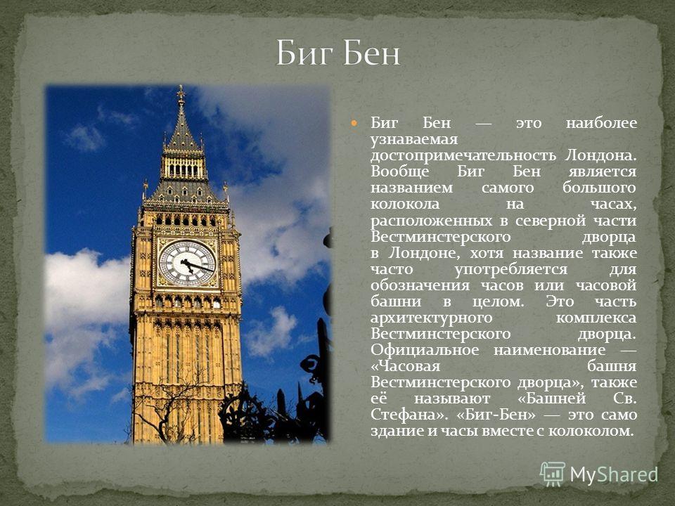 Биг Бен это наиболее узнаваемая достопримечательность Лондона. Вообще Биг Бен является названием самого большого колокола на часах, расположенных в северной части Вестминстерского дворца в Лондоне, хотя название также часто употребляется для обозначе
