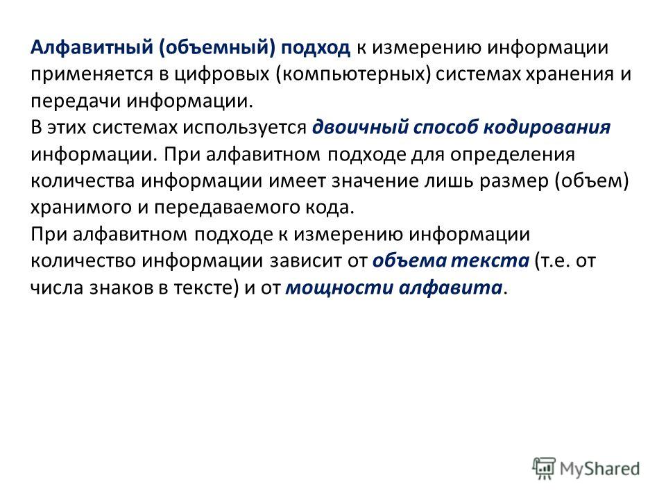 Алфавитный (объемный) подход к измерению информации применяется в цифровых (компьютерных) системах хранения и передачи информации. В этих системах используется двоичный способ кодирования информации. При алфавитном подходе для определения количества 