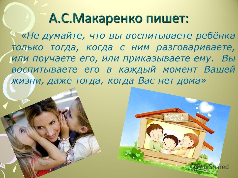 А.С.Макаренко пишет: «Не думайте, что вы воспитываете ребёнка только тогда, когда с ним разговариваете, или поучаете его, или приказываете ему. Вы воспитываете его в каждый момент Вашей жизни, даже тогда, когда Вас нет дома»