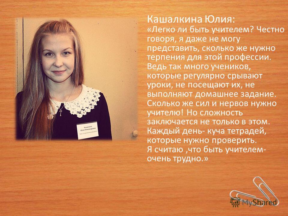 Кашалкина Юлия: «Легко ли быть учителем? Честно говоря, я даже не могу представить, сколько же нужно терпения для этой профессии. Ведь так много учеников, которые регулярно срывают уроки, не посещают их, не выполняют домашнее задание. Сколько же сил 