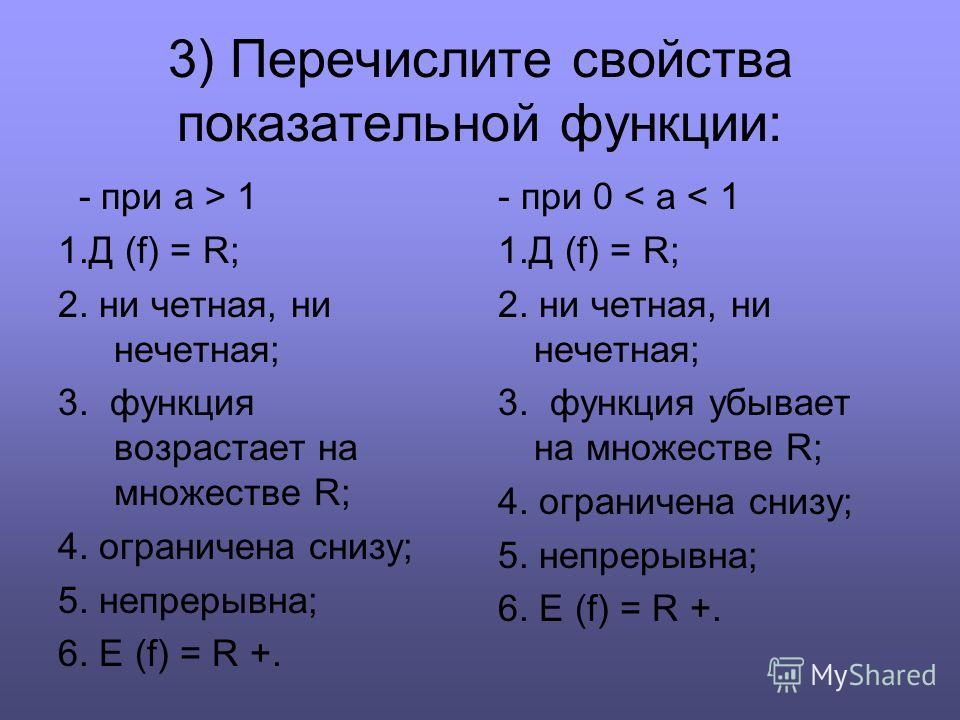 3) Перечислите свойства показательной функции: - при а > 1 1. Д (f) = R; 2. ни четная, ни нечетная; 3. функция возрастает на множестве R; 4. ограничена снизу; 5. непрерывна; 6. E (f) = R +. - при 0 < a < 1 1. Д (f) = R; 2. ни четная, ни нечетная; 3. 