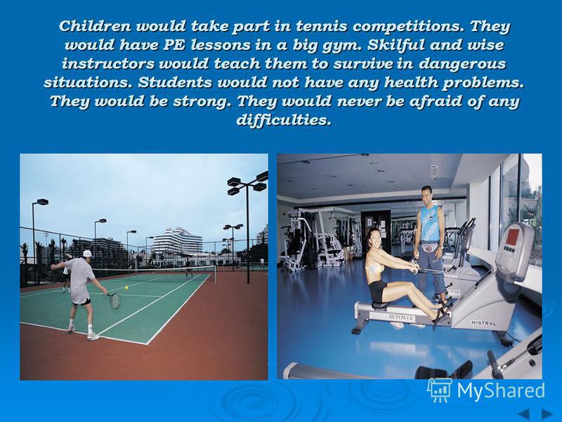 Children would take part in tennis competitions. They would have PE lessons in a big gym. Skilful and wise instructors would teach them to survive in dangerous situations. Students would not have any health problems. They would be strong. They would 