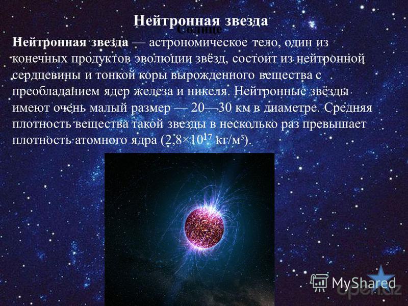 Солнце Нейтронная звезда астрономическое тело, один из конечных продуктов эволюции звёзд, состоит из нейтронной сердцевины и тонкой коры вырожденного вещества с преобладанием ядер железа и никеля. Нейтронные звёзды имеют очень малый размер 2030 км в 