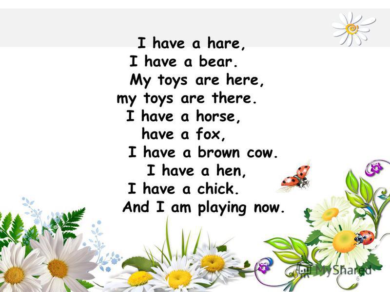 6 I have a hare, I have a bear. My toys are here, my toys are there. I have a horse, have a fox, I have a brown cow. I have a hen, I have a chick. And I am playing now.