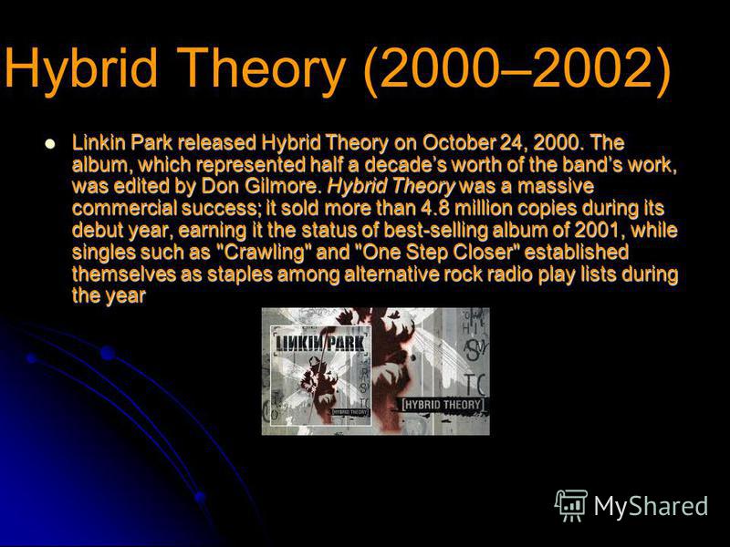 Hybrid Theory (2000–2002) Linkin Park released Hybrid Theory on October 24, 2000. The album, which represented half a decades worth of the bands work, was edited by Don Gilmore. Hybrid Theory was a massive commercial success; it sold more than 4.8 mi