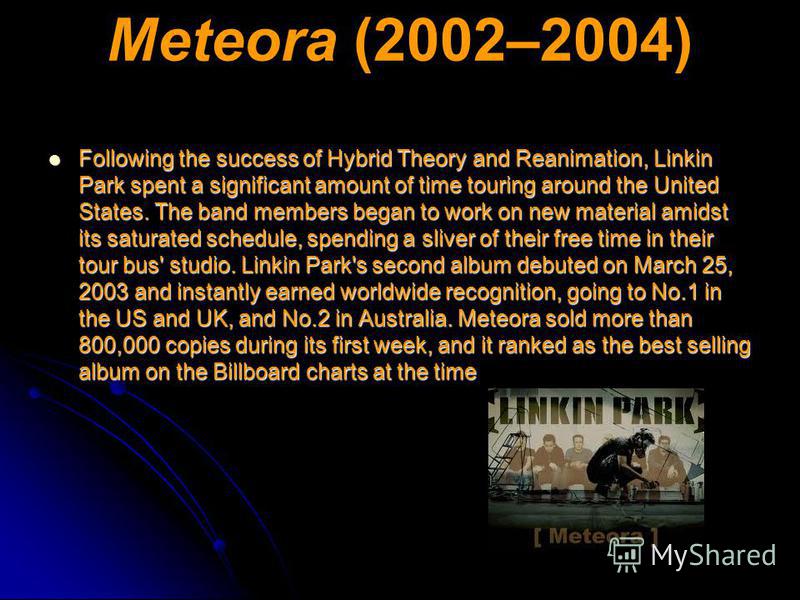 Meteora (2002–2004) Following the success of Hybrid Theory and Reanimation, Linkin Park spent a significant amount of time touring around the United States. The band members began to work on new material amidst its saturated schedule, spending a sliv