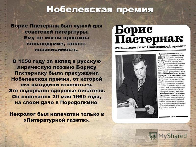Борис Пастернак был чужой для советской литературы. Ему не могли простить: вольнодумие, талант, независимость. В 1958 году за вклад в русскую лирическую поэзию Борису Пастернаку была присуждена Нобелевская премия, от которой его вынудили отказаться. 