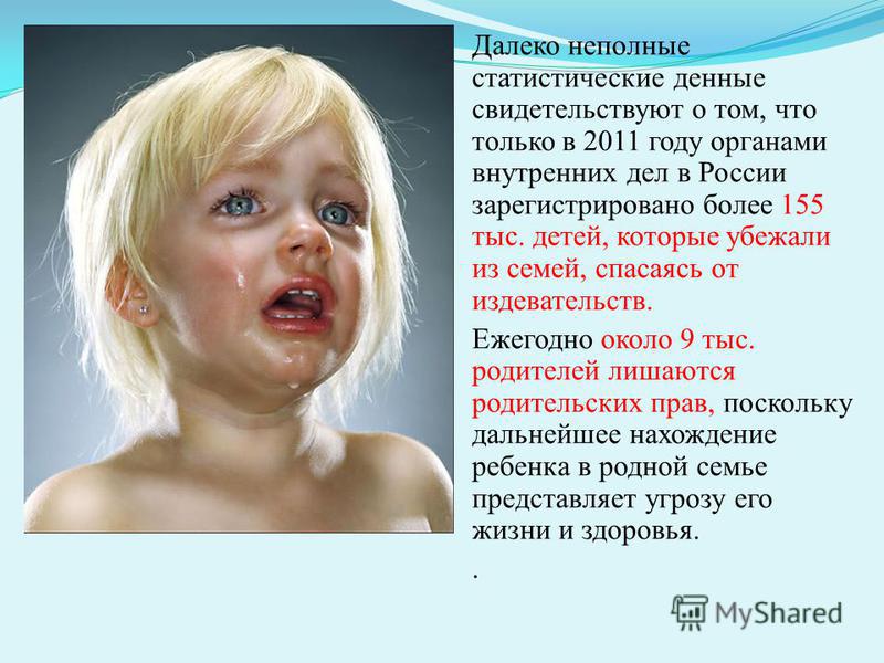 Далеко неполные статистические денные свидетельствуют о том, что только в 2011 году органами внутренних дел в России зарегистрировано более 155 тыс. детей, которые убежали из семей, спасаясь от издевательств. Ежегодно около 9 тыс. родителей лишаются 