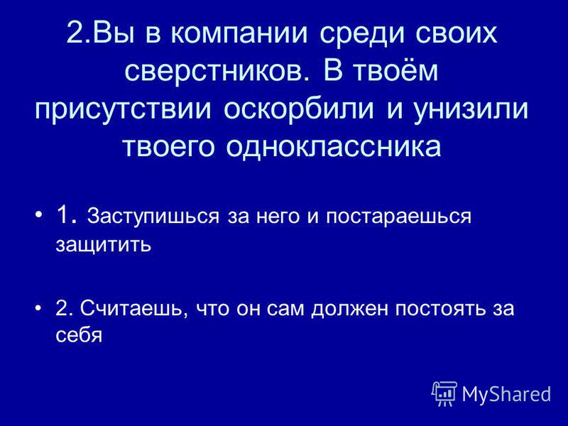 2. Вы в компании среди своих сверстников. В твоём присутствии оскорбили и унизили твоего одноклассника 1. Заступишься за него и постараешься защитить 2. Считаешь, что он сам должен постоять за себя