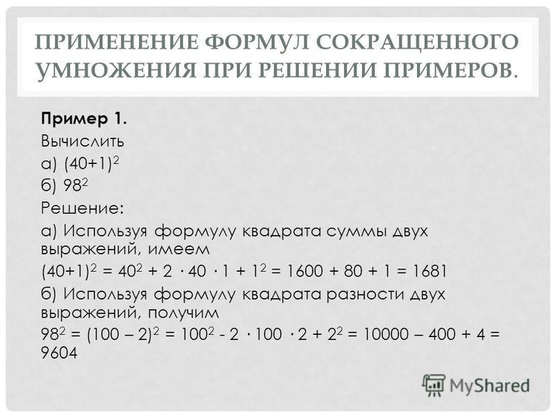 ПРИМЕНЕНИЕ ФОРМУЛ СОКРАЩЕННОГО УМНОЖЕНИЯ ПРИ РЕШЕНИИ ПРИМЕРОВ. Пример 1. Вычислить а) (40+1) 2 б) 98 2 Решение: а) Используя формулу квадрата суммы двух выражений, имеем (40+1) 2 = 40 2 + 2 · 40 · 1 + 1 2 = 1600 + 80 + 1 = 1681 б) Используя формулу к