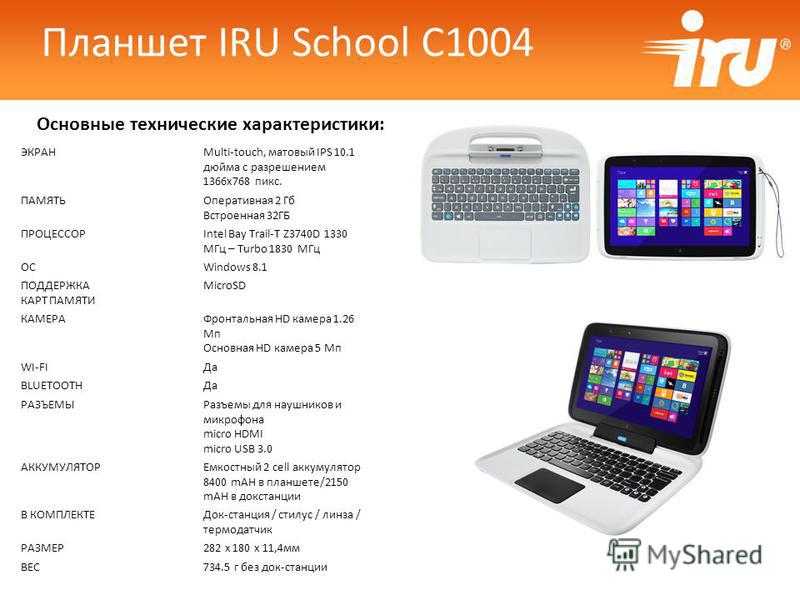 Основные технические характеристики: Планшет IRU School C1004 ЭКРАНMulti-touch, матовый IPS 10.1 дюйма с разрешением 1366x768 пикс. ПАМЯТЬОперативная 2 Гб Встроенная 32ГБ ПРОЦЕССОРIntel Bay Trail-T Z3740D 1330 МГц – Turbo 1830 МГц ОСWindows 8.1 ПОДДЕ